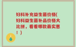 妇科补充益生菌价格(妇科益生菌补品价格大比拼，看看哪款最实惠！)
