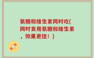 氨糖和维生素同时吃(同时食用氨糖和维生素，效果更佳！)