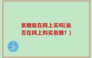氨糖能在网上买吗(能否在网上购买氨糖？)