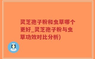 灵芝孢子粉和虫草哪个更好_灵芝孢子粉与虫草功效对比分析)