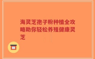 海灵芝孢子粉种植全攻略助你轻松养殖健康灵芝