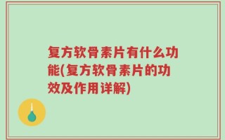 复方软骨素片有什么功能(复方软骨素片的功效及作用详解)
