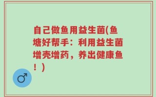 自己做鱼用益生菌(鱼塘好帮手：利用益生菌增壳增药，养出健康鱼！)