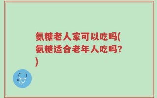 氨糖老人家可以吃吗(氨糖适合老年人吃吗？)