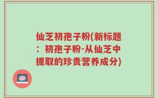仙芝初孢子粉(新标题：初孢子粉-从仙芝中提取的珍贵营养成分)