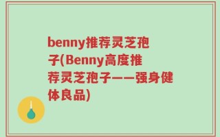 benny推荐灵芝孢子(Benny高度推荐灵芝孢子——强身健体良品)
