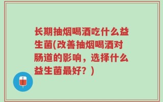 长期抽烟喝酒吃什么益生菌(改善抽烟喝酒对肠道的影响，选择什么益生菌最好？)