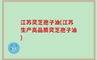江苏灵芝孢子油(江苏生产高品质灵芝孢子油)