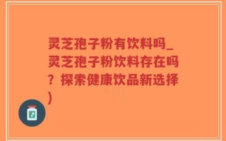 灵芝孢子粉有饮料吗_灵芝孢子粉饮料存在吗？探索健康饮品新选择)