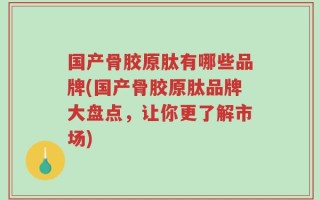 国产骨胶原肽有哪些品牌(国产骨胶原肽品牌大盘点，让你更了解市场)