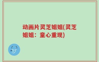 动画片灵芝姐姐(灵芝姐姐：童心重现)