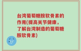 台湾葡萄糖胺软骨素的作用(提高关节健康，了解台湾制造的葡萄糖胺软骨素)