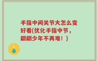 手指中间关节大怎么变好看(优化手指中节，翩翩少年不再难！)