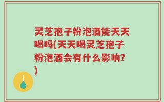 灵芝孢子粉泡酒能天天喝吗(天天喝灵芝孢子粉泡酒会有什么影响？)