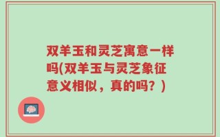 双羊玉和灵芝寓意一样吗(双羊玉与灵芝象征意义相似，真的吗？)
