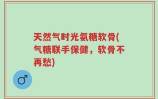 天然气时光氨糖软骨(气糖联手保健，软骨不再愁)