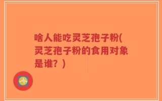 啥人能吃灵芝孢子粉(灵芝孢子粉的食用对象是谁？)