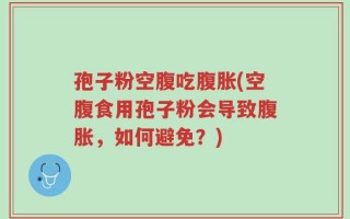 孢子粉空腹吃腹胀(空腹食用孢子粉会导致腹胀，如何避免？)