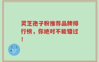 灵芝孢子粉推荐品牌排行榜，你绝对不能错过！