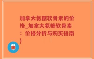 加拿大氨糖软骨素的价格_加拿大氨糖软骨素：价格分析与购买指南)