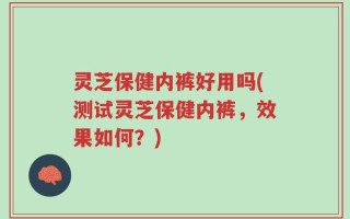 灵芝保健内裤好用吗(测试灵芝保健内裤，效果如何？)