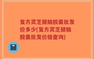 复方灵芝健脑胶囊批发价多少(复方灵芝健脑胶囊批发价格查询)