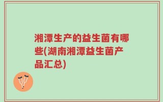 湘潭生产的益生菌有哪些(湖南湘潭益生菌产品汇总)
