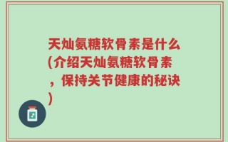 天灿氨糖软骨素是什么(介绍天灿氨糖软骨素，保持关节健康的秘诀)