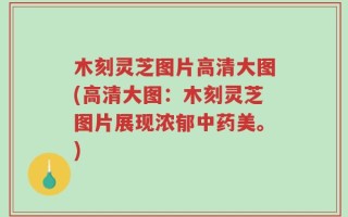 木刻灵芝图片高清大图(高清大图：木刻灵芝图片展现浓郁中药美。)