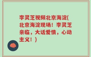李灵芝视频北京海淀(北京海淀现场！李灵芝亲临，大话爱情，心动主义！)