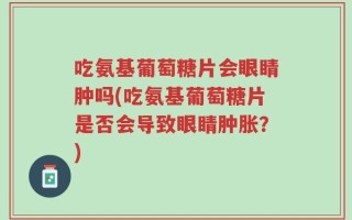 吃氨基葡萄糖片会眼睛肿吗(吃氨基葡萄糖片是否会导致眼睛肿胀？)