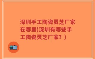深圳手工陶瓷灵芝厂家在哪里(深圳有哪些手工陶瓷灵芝厂家？)