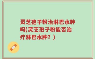 灵芝孢子粉治淋巴水肿吗(灵芝孢子粉能否治疗淋巴水肿？)