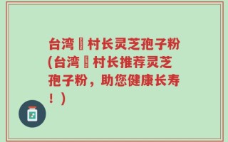 台湾哖村长灵芝孢子粉(台湾哖村长推荐灵芝孢子粉，助您健康长寿！)