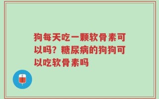 狗每天吃一颗软骨素可以吗？糖尿病的狗狗可以吃软骨素吗