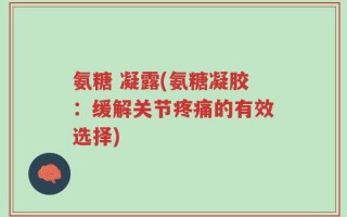 氨糖 凝露(氨糖凝胶：缓解关节疼痛的有效选择)