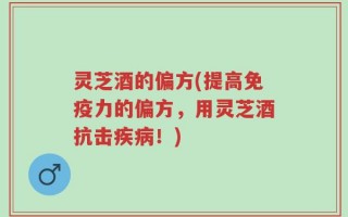 灵芝酒的偏方(提高免疫力的偏方，用灵芝酒抗击疾病！)