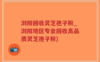 浏阳回收灵芝孢子粉_浏阳地区专业回收高品质灵芝孢子粉)