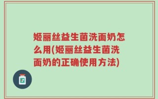 姬丽丝益生菌洗面奶怎么用(姬丽丝益生菌洗面奶的正确使用方法)