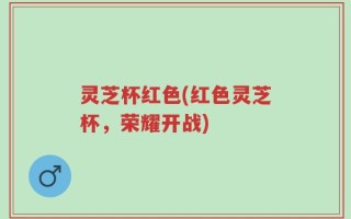 灵芝杯红色(红色灵芝杯，荣耀开战)