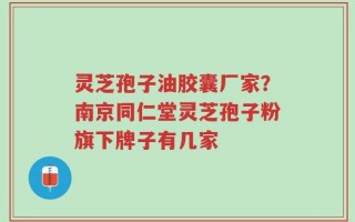 灵芝孢子油胶囊厂家？南京同仁堂灵芝孢子粉旗下牌子有几家