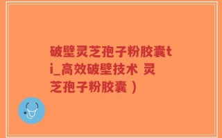 破壁灵芝孢子粉胶囊ti_高效破壁技术 灵芝孢子粉胶囊 )