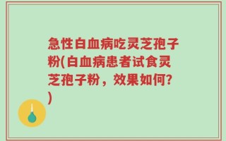 急性白血病吃灵芝孢子粉(白血病患者试食灵芝孢子粉，效果如何？)