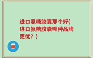 进口氨糖胶囊那个好(进口氨糖胶囊哪种品牌更优？)