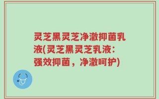 灵芝黑灵芝净澈抑菌乳液(灵芝黑灵芝乳液：强效抑菌，净澈呵护)