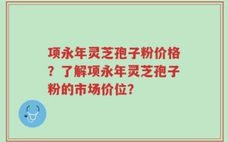 项永年灵芝孢子粉价格？了解项永年灵芝孢子粉的市场价位？
