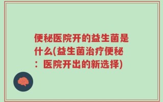 便秘医院开的益生菌是什么(益生菌治疗便秘：医院开出的新选择)