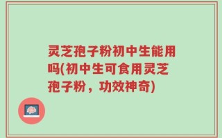 灵芝孢子粉初中生能用吗(初中生可食用灵芝孢子粉，功效神奇)