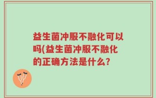 益生菌冲服不融化可以吗(益生菌冲服不融化的正确方法是什么？