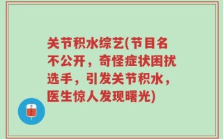 关节积水综艺(节目名不公开，奇怪症状困扰选手，引发关节积水，医生惊人发现曙光)